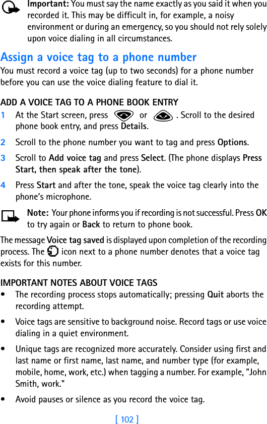 [ 102 ]Important: You must say the name exactly as you said it when you recorded it. This may be difficult in, for example, a noisy environment or during an emergency, so you should not rely solely upon voice dialing in all circumstances.Assign a voice tag to a phone numberYou must record a voice tag (up to two seconds) for a phone number before you can use the voice dialing feature to dial it.ADD A VOICE TAG TO A PHONE BOOK ENTRY1At the Start screen, press   or  . Scroll to the desired phone book entry, and press Details.2Scroll to the phone number you want to tag and press Options.3Scroll to Add voice tag and press Select. (The phone displays Press Start, then speak after the tone).4Press Start and after the tone, speak the voice tag clearly into the phone’s microphone.Note: Your phone informs you if recording is not successful. Press OK to try again or Back to return to phone book.The message Voice tag saved is displayed upon completion of the recording process. The   icon next to a phone number denotes that a voice tag exists for this number.IMPORTANT NOTES ABOUT VOICE TAGS• The recording process stops automatically; pressing Quit aborts the recording attempt.• Voice tags are sensitive to background noise. Record tags or use voice dialing in a quiet environment.• Unique tags are recognized more accurately. Consider using first and last name or first name, last name, and number type (for example, mobile, home, work, etc.) when tagging a number. For example, &quot;John Smith, work.&quot;• Avoid pauses or silence as you record the voice tag.