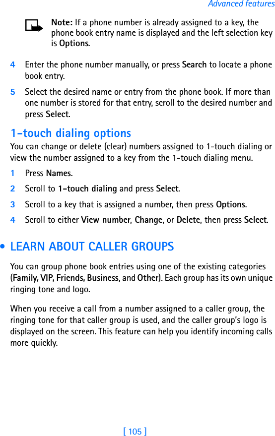 [ 105 ]Advanced featuresNote: If a phone number is already assigned to a key, the phone book entry name is displayed and the left selection key is Options.4Enter the phone number manually, or press Search to locate a phone book entry.5Select the desired name or entry from the phone book. If more than one number is stored for that entry, scroll to the desired number and press Select.1-touch dialing optionsYou can change or delete (clear) numbers assigned to 1-touch dialing or view the number assigned to a key from the 1-touch dialing menu.1Press Names.2Scroll to 1-touch dialing and press Select.3Scroll to a key that is assigned a number, then press Options.4Scroll to either View number, Change, or Delete, then press Select.  • LEARN ABOUT CALLER GROUPSYou can group phone book entries using one of the existing categories (Family, VIP, Friends, Business, and Other). Each group has its own unique ringing tone and logo. When you receive a call from a number assigned to a caller group, the ringing tone for that caller group is used, and the caller group’s logo is displayed on the screen. This feature can help you identify incoming calls more quickly.