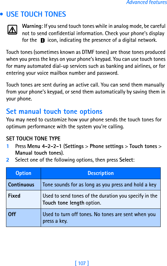 [ 107 ]Advanced features • USE TOUCH TONESWarning: If you send touch tones while in analog mode, be careful not to send confidential information. Check your phone’s display for the   icon, indicating the presence of a digital network.Touch tones (sometimes known as DTMF tones) are those tones produced when you press the keys on your phone’s keypad. You can use touch tones for many automated dial-up services such as banking and airlines, or for entering your voice mailbox number and password. Touch tones are sent during an active call. You can send them manually from your phone’s keypad, or send them automatically by saving them in your phone.Set manual touch tone optionsYou may need to customize how your phone sends the touch tones for optimum performance with the system you’re calling.SET TOUCH TONE TYPE1Press Menu 4-2-2-1 (Settings &gt; Phone settings &gt; Touch tones &gt; Manual touch tones).2Select one of the following options, then press Select:Option DescriptionContinuous Tone sounds for as long as you press and hold a keyFixed Used to send tones of the duration you specify in the Touch tone length option.Off Used to turn off tones. No tones are sent when you press a key.