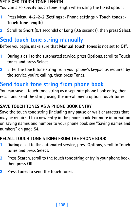 [ 108 ]SET FIXED TOUCH TONE LENGTH You can also specify touch tone length when using the Fixed option.1Press Menu 4-2-2-2 (Settings &gt; Phone settings &gt; Touch tones &gt; Touch tone length).2Scroll to Short (0.1 seconds) or Long (0.5 seconds), then press Select.Send touch tone string manuallyBefore you begin, make sure that Manual touch tones is not set to Off. 1During a call to the automated service, press Options, scroll to Touch tones and press Select.2Enter the touch tone string from your phone’s keypad as required by the service you’re calling, then press Tones.Send touch tone string from phone bookYou can save a touch tone string as a separate phone book entry, then recall and send the string using the in-call menu option Touch tones. SAVE TOUCH TONES AS A PHONE BOOK ENTRYSave the touch tone string (including any pause or wait characters that may be required) to a new entry in the phone book. For more information on saving names and number to your phone book see “Saving names and numbers” on page 54.RECALL TOUCH TONE STRING FROM THE PHONE BOOK1During a call to the automated service, press Options, scroll to Touch tones and press Select.2Press Search, scroll to the touch tone string entry in your phone book, then press OK.3Press Tones to send the touch tones.
