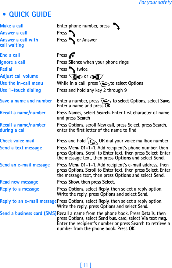 [ 11 ]For your safety • QUICK GUIDE Make a call Enter phone number, press Answer a call Press Answer a call with call waitingPress   or AnswerEnd a call Press Ignore a call Press Silence when your phone ringsRedial Press  twiceAdjust call volume Press  or Use the in-call menu While in a call, press  to select OptionsUse 1-touch dialing Press and hold any key 2 through 9 Save a name and number Enter a number, press   to select Options, select Save. Enter a name and press OKRecall a name/number Press Names, select Search. Enter first character of name and press Search Recall a name/number during a callPress Options, scroll New call, press Select, press Search, enter the first letter of the name to findCheck voice mail Press and hold   OR dial your voice mailbox numberSend a text message Press Menu 01-1-1. Add recipient’s phone number, then press Options. Scroll to Enter text, then press Select. Enter the message text, then press Options and select Send.Send an e-mail message Press Menu 01-1-1. Add recipient’s e-mail address, then press Options. Scroll to Enter text, then press Select. Enter the message text, then press Options and select Send.Read new message  Press Show, then press Select.Reply to a message  Press Options, select Reply, then select a reply option. Write the reply, press Options and select Send.Reply to an e-mail messagePress Options, select Reply, then select a reply option. Write the reply, press Options and select Send.Send a business card (SMS)Recall a name from the phone book. Press Details, then press Options, select Send bus. card, select Via text msg. Enter the recipient’s number or press Search to retrieve a number from the phone book. Press OK.