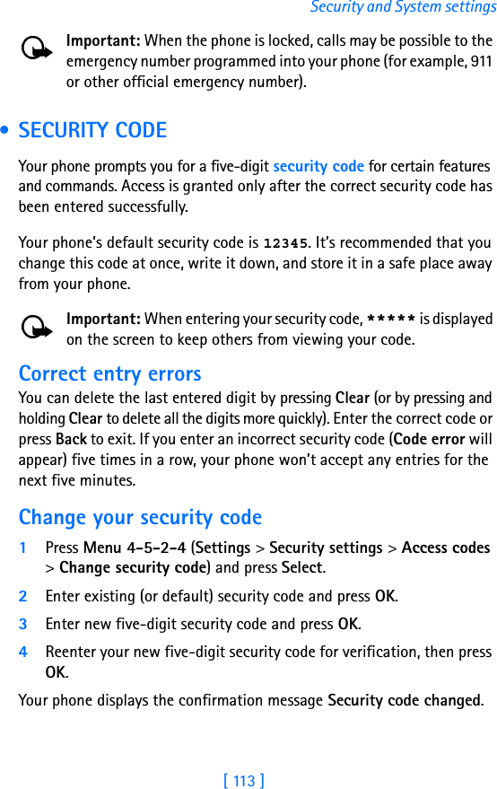 [ 113 ]Security and System settingsImportant: When the phone is locked, calls may be possible to the emergency number programmed into your phone (for example, 911 or other official emergency number).  • SECURITY CODEYour phone prompts you for a five-digit security code for certain features and commands. Access is granted only after the correct security code has been entered successfully.Your phone’s default security code is 12345. It’s recommended that you change this code at once, write it down, and store it in a safe place away from your phone.Important: When entering your security code, ***** is displayed on the screen to keep others from viewing your code.Correct entry errorsYou can delete the last entered digit by pressing Clear (or by pressing and holding Clear to delete all the digits more quickly). Enter the correct code or press Back to exit. If you enter an incorrect security code (Code error will appear) five times in a row, your phone won’t accept any entries for the next five minutes.Change your security code1Press Menu 4-5-2-4 (Settings &gt; Security settings &gt; Access codes &gt; Change security code) and press Select.2Enter existing (or default) security code and press OK.3Enter new five-digit security code and press OK.4Reenter your new five-digit security code for verification, then press OK.Your phone displays the confirmation message Security code changed.