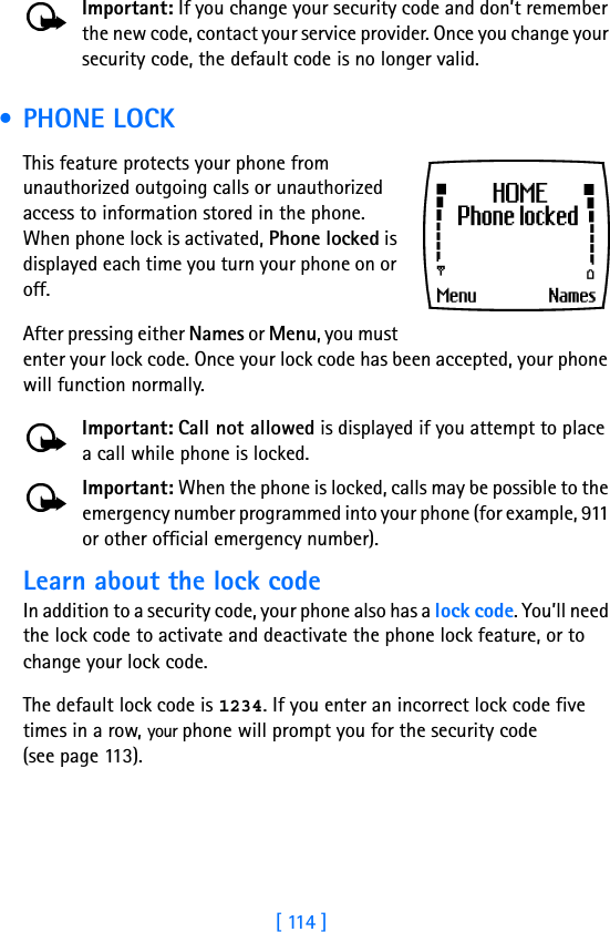 [ 114 ]Important: If you change your security code and don’t remember the new code, contact your service provider. Once you change your security code, the default code is no longer valid. • PHONE LOCKThis feature protects your phone from unauthorized outgoing calls or unauthorized access to information stored in the phone. When phone lock is activated, Phone locked is displayed each time you turn your phone on or off. After pressing either Names or Menu, you must enter your lock code. Once your lock code has been accepted, your phone will function normally.Important: Call not allowed is displayed if you attempt to place a call while phone is locked. Important: When the phone is locked, calls may be possible to the emergency number programmed into your phone (for example, 911 or other official emergency number).Learn about the lock code In addition to a security code, your phone also has a lock code. You’ll need the lock code to activate and deactivate the phone lock feature, or to change your lock code. The default lock code is 1234. If you enter an incorrect lock code five times in a row, your phone will prompt you for the security code(see page 113). 
