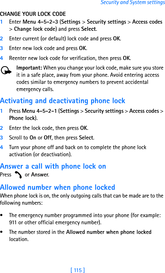 [ 115 ]Security and System settingsCHANGE YOUR LOCK CODE1Enter Menu 4-5-2-3 (Settings &gt; Security settings &gt; Access codes &gt; Change lock code) and press Select.2Enter current (or default) lock code and press OK.3Enter new lock code and press OK.4Reenter new lock code for verification, then press OK.Important: When you change your lock code, make sure you store it in a safe place, away from your phone. Avoid entering access codes similar to emergency numbers to prevent accidental emergency calls.Activating and deactivating phone lock1Press Menu 4-5-2-1 (Settings &gt; Security settings &gt; Access codes &gt; Phone lock). 2Enter the lock code, then press OK. 3Scroll to On or Off, then press Select. 4Turn your phone off and back on to complete the phone lock activation (or deactivation).Answer a call with phone lock onPress  or Answer.Allowed number when phone lockedWhen phone lock is on, the only outgoing calls that can be made are to the following numbers:• The emergency number programmed into your phone (for example: 911 or other official emergency number).• The number stored in the Allowed number when phone locked location.