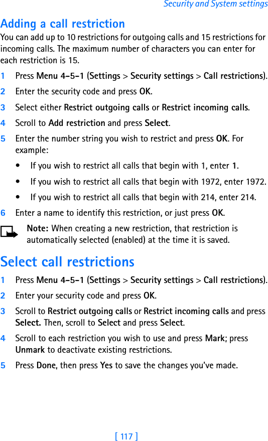 [ 117 ]Security and System settingsAdding a call restrictionYou can add up to 10 restrictions for outgoing calls and 15 restrictions for incoming calls. The maximum number of characters you can enter for each restriction is 15.1Press Menu 4-5-1 (Settings &gt; Security settings &gt; Call restrictions).2Enter the security code and press OK.3Select either Restrict outgoing calls or Restrict incoming calls.4Scroll to Add restriction and press Select.5Enter the number string you wish to restrict and press OK. For example:• If you wish to restrict all calls that begin with 1, enter 1.• If you wish to restrict all calls that begin with 1972, enter 1972.• If you wish to restrict all calls that begin with 214, enter 214.6Enter a name to identify this restriction, or just press OK.Note: When creating a new restriction, that restriction is automatically selected (enabled) at the time it is saved. Select call restrictions1Press Menu 4-5-1 (Settings &gt; Security settings &gt; Call restrictions).2Enter your security code and press OK.3Scroll to Restrict outgoing calls or Restrict incoming calls and press Select. Then, scroll to Select and press Select.4Scroll to each restriction you wish to use and press Mark; press Unmark to deactivate existing restrictions.5Press Done, then press Yes to save the changes you’ve made.