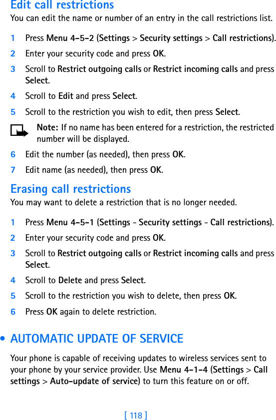 [ 118 ]Edit call restrictionsYou can edit the name or number of an entry in the call restrictions list.1Press Menu 4-5-2 (Settings &gt; Security settings &gt; Call restrictions).2Enter your security code and press OK.3Scroll to Restrict outgoing calls or Restrict incoming calls and press Select.4Scroll to Edit and press Select.5Scroll to the restriction you wish to edit, then press Select.Note: If no name has been entered for a restriction, the restricted number will be displayed.6Edit the number (as needed), then press OK.7Edit name (as needed), then press OK.Erasing call restrictionsYou may want to delete a restriction that is no longer needed.1Press Menu 4-5-1 (Settings - Security settings - Call restrictions).2Enter your security code and press OK.3Scroll to Restrict outgoing calls or Restrict incoming calls and press Select.4Scroll to Delete and press Select.5Scroll to the restriction you wish to delete, then press OK.6Press OK again to delete restriction. • AUTOMATIC UPDATE OF SERVICEYour phone is capable of receiving updates to wireless services sent to your phone by your service provider. Use Menu 4-1-4 (Settings &gt; Call settings &gt; Auto-update of service) to turn this feature on or off.