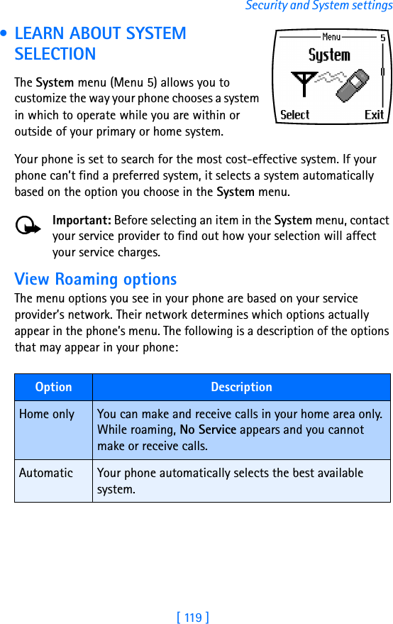 [ 119 ]Security and System settings • LEARN ABOUT SYSTEM SELECTIONThe System menu (Menu 5) allows you to customize the way your phone chooses a system in which to operate while you are within or outside of your primary or home system. Your phone is set to search for the most cost-effective system. If your phone can’t find a preferred system, it selects a system automatically based on the option you choose in the System menu.Important: Before selecting an item in the System menu, contact your service provider to find out how your selection will affect your service charges.View Roaming optionsThe menu options you see in your phone are based on your service provider’s network. Their network determines which options actually appear in the phone’s menu. The following is a description of the options that may appear in your phone:Option DescriptionHome only You can make and receive calls in your home area only. While roaming, No Service appears and you cannot make or receive calls.Automatic Your phone automatically selects the best available system.