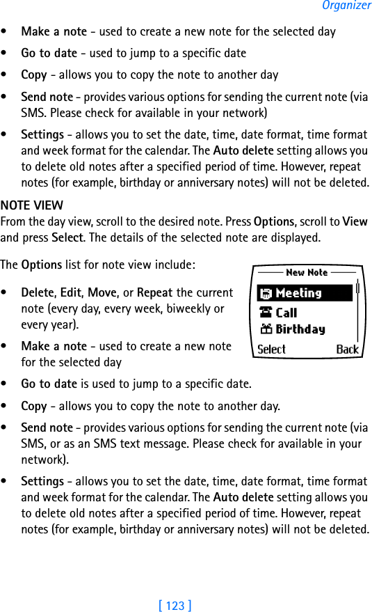 [ 123 ]Organizer•Make a note - used to create a new note for the selected day•Go to date - used to jump to a specific date•Copy - allows you to copy the note to another day•Send note - provides various options for sending the current note (via SMS. Please check for available in your network)•Settings - allows you to set the date, time, date format, time format and week format for the calendar. The Auto delete setting allows you to delete old notes after a specified period of time. However, repeat notes (for example, birthday or anniversary notes) will not be deleted.NOTE VIEWFrom the day view, scroll to the desired note. Press Options, scroll to View and press Select. The details of the selected note are displayed.The Options list for note view include: •Delete, Edit, Move, or Repeat the current note (every day, every week, biweekly or every year). •Make a note - used to create a new note for the selected day•Go to date is used to jump to a specific date. •Copy - allows you to copy the note to another day.•Send note - provides various options for sending the current note (via SMS, or as an SMS text message. Please check for available in your network). •Settings - allows you to set the date, time, date format, time format and week format for the calendar. The Auto delete setting allows you to delete old notes after a specified period of time. However, repeat notes (for example, birthday or anniversary notes) will not be deleted.