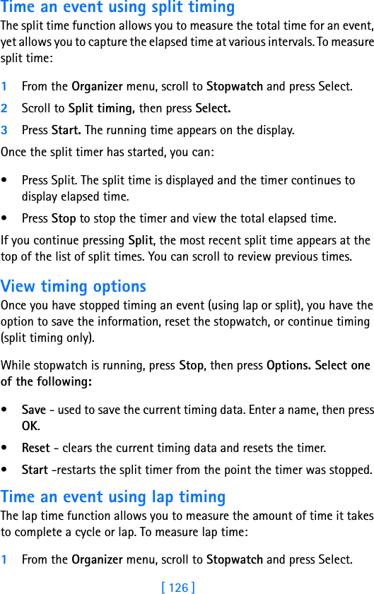 [ 126 ]Time an event using split timingThe split time function allows you to measure the total time for an event, yet allows you to capture the elapsed time at various intervals. To measure split time:1From the Organizer menu, scroll to Stopwatch and press Select.2Scroll to Split timing, then press Select.3Press Start. The running time appears on the display. Once the split timer has started, you can:• Press Split. The split time is displayed and the timer continues to display elapsed time.•Press Stop to stop the timer and view the total elapsed time.If you continue pressing Split, the most recent split time appears at the top of the list of split times. You can scroll to review previous times.View timing optionsOnce you have stopped timing an event (using lap or split), you have the option to save the information, reset the stopwatch, or continue timing (split timing only).While stopwatch is running, press Stop, then press Options. Select one of the following:•Save - used to save the current timing data. Enter a name, then press OK.•Reset - clears the current timing data and resets the timer.•Start -restarts the split timer from the point the timer was stopped.Time an event using lap timingThe lap time function allows you to measure the amount of time it takes to complete a cycle or lap. To measure lap time:1From the Organizer menu, scroll to Stopwatch and press Select.
