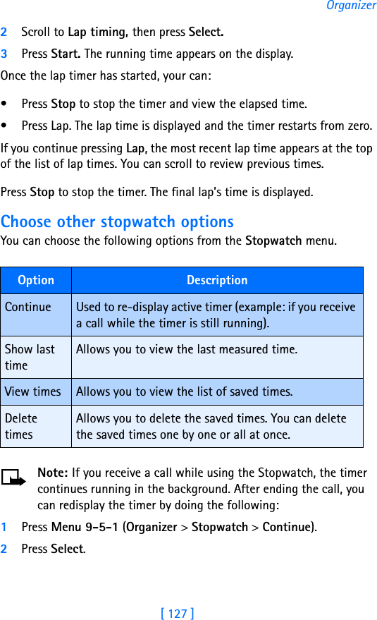 [ 127 ]Organizer2Scroll to Lap timing, then press Select.3Press Start. The running time appears on the display. Once the lap timer has started, your can:•Press Stop to stop the timer and view the elapsed time.• Press Lap. The lap time is displayed and the timer restarts from zero.If you continue pressing Lap, the most recent lap time appears at the top of the list of lap times. You can scroll to review previous times.Press Stop to stop the timer. The final lap’s time is displayed.Choose other stopwatch optionsYou can choose the following options from the Stopwatch menu.Note: If you receive a call while using the Stopwatch, the timer continues running in the background. After ending the call, you can redisplay the timer by doing the following:1Press Menu 9-5-1 (Organizer &gt; Stopwatch &gt; Continue).2Press Select.Option  DescriptionContinue Used to re-display active timer (example: if you receive a call while the timer is still running).Show last timeAllows you to view the last measured time.View times Allows you to view the list of saved times.Delete timesAllows you to delete the saved times. You can delete the saved times one by one or all at once.
