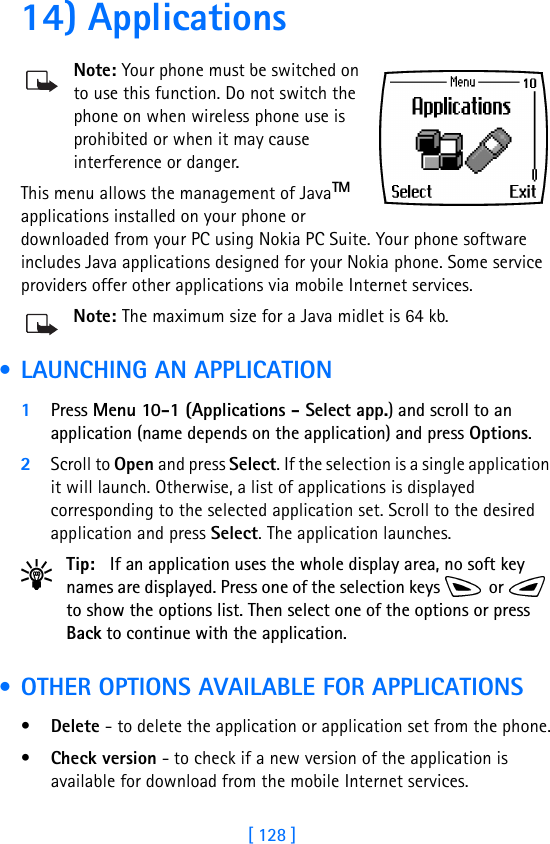 [ 128 ]14) ApplicationsNote: Your phone must be switched on to use this function. Do not switch the phone on when wireless phone use is prohibited or when it may cause interference or danger.This menu allows the management of JavaTM applications installed on your phone or downloaded from your PC using Nokia PC Suite. Your phone software includes Java applications designed for your Nokia phone. Some service providers offer other applications via mobile Internet services. Note: The maximum size for a Java midlet is 64 kb. • LAUNCHING AN APPLICATION1Press Menu 10-1 (Applications - Select app.) and scroll to an application (name depends on the application) and press Options.2Scroll to Open and press Select. If the selection is a single application it will launch. Otherwise, a list of applications is displayed corresponding to the selected application set. Scroll to the desired application and press Select. The application launches.Tip: If an application uses the whole display area, no soft key names are displayed. Press one of the selection keys   or   to show the options list. Then select one of the options or press Back to continue with the application. • OTHER OPTIONS AVAILABLE FOR APPLICATIONS•Delete - to delete the application or application set from the phone.•Check version - to check if a new version of the application is available for download from the mobile Internet services.