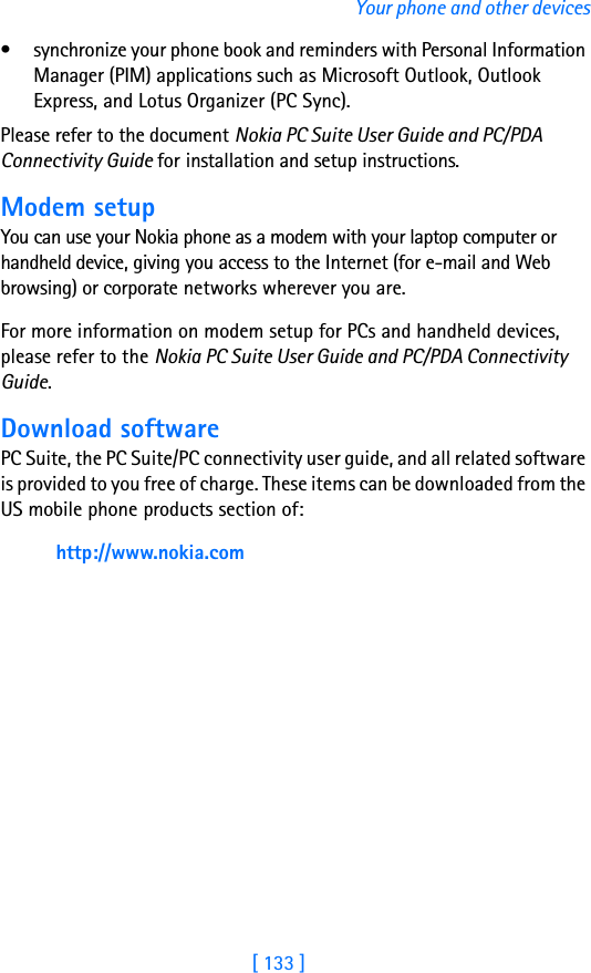 [ 133 ]Your phone and other devices• synchronize your phone book and reminders with Personal Information Manager (PIM) applications such as Microsoft Outlook, Outlook Express, and Lotus Organizer (PC Sync).Please refer to the document Nokia PC Suite User Guide and PC/PDA Connectivity Guide for installation and setup instructions.Modem setupYou can use your Nokia phone as a modem with your laptop computer or handheld device, giving you access to the Internet (for e-mail and Web browsing) or corporate networks wherever you are. For more information on modem setup for PCs and handheld devices, please refer to the Nokia PC Suite User Guide and PC/PDA Connectivity Guide.Download softwarePC Suite, the PC Suite/PC connectivity user guide, and all related software is provided to you free of charge. These items can be downloaded from the US mobile phone products section of: http://www.nokia.com