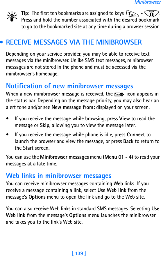 [ 139 ]MinibrowserTip: The first ten bookmarks are assigned to keys   -  . Press and hold the number associated with the desired bookmark to go to the bookmarked site at any time during a browser session. • RECEIVE MESSAGES VIA THE MINIBROWSERDepending on your service provider, you may be able to receive text messages via the minibrowser. Unlike SMS text messages, minibrowser messages are not stored in the phone and must be accessed via the minibrowser’s homepage.Notification of new minibrowser messagesWhen a new minibrowser message is received, the   icon appears in the status bar. Depending on the message priority, you may also hear an alert tone and/or see New message from: displayed on your screen.• If you receive the message while browsing, press View to read the message or Skip, allowing you to view the message later.• If you receive the message while phone is idle, press Connect to launch the browser and view the message, or press Back to return to the Start screen.You can use the Minibrowser messages menu (Menu 01 - 4) to read your messages at a late time.Web links in minibrowser messagesYou can receive minibrowser messages containing Web links. If you receive a message containing a link, select Use Web link from the message’s Options menu to open the link and go to the Web site.You can also receive Web links in standard SMS messages. Selecting Use Web link from the message’s Options menu launches the minibrowser and takes you to the link’s Web site.