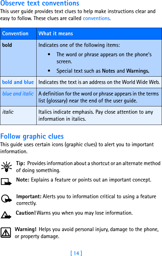 [ 14 ]Observe text conventionsThis user guide provides text clues to help make instructions clear and easy to follow. These clues are called conventions. Follow graphic cluesThis guide uses certain icons (graphic clues) to alert you to important information.Tip: Provides information about a shortcut or an alternate method of doing something.Note: Explains a feature or points out an important concept.Important: Alerts you to information critical to using a feature correctly.Caution! Warns you when you may lose information.Warning!  Helps you avoid personal injury, damage to the phone, or property damage.Convention What it meansbold Indicates one of the following items:• The word or phrase appears on the phone’s screen.• Special text such as Notes and Warnings.bold and blue Indicates the text is an address on the World Wide Web.blue and italic A definition for the word or phrase appears in the terms list (glossary) near the end of the user guide.italic Italics indicate emphasis. Pay close attention to any information in italics. 