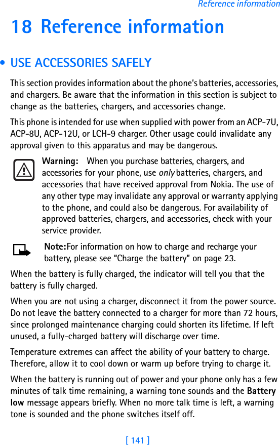 [ 141 ]Reference information18 Reference information • USE ACCESSORIES SAFELYThis section provides information about the phone’s batteries, accessories, and chargers. Be aware that the information in this section is subject to change as the batteries, chargers, and accessories change.This phone is intended for use when supplied with power from an ACP-7U, ACP-8U, ACP-12U, or LCH-9 charger. Other usage could invalidate any approval given to this apparatus and may be dangerous.Warning: When you purchase batteries, chargers, and accessories for your phone, use only batteries, chargers, and accessories that have received approval from Nokia. The use of any other type may invalidate any approval or warranty applying to the phone, and could also be dangerous. For availability of approved batteries, chargers, and accessories, check with your service provider.Note:For information on how to charge and recharge your battery, please see “Charge the battery” on page 23.When the battery is fully charged, the indicator will tell you that the battery is fully charged.When you are not using a charger, disconnect it from the power source. Do not leave the battery connected to a charger for more than 72 hours, since prolonged maintenance charging could shorten its lifetime. If left unused, a fully-charged battery will discharge over time.Temperature extremes can affect the ability of your battery to charge. Therefore, allow it to cool down or warm up before trying to charge it.When the battery is running out of power and your phone only has a few minutes of talk time remaining, a warning tone sounds and the Battery low message appears briefly. When no more talk time is left, a warning tone is sounded and the phone switches itself off.