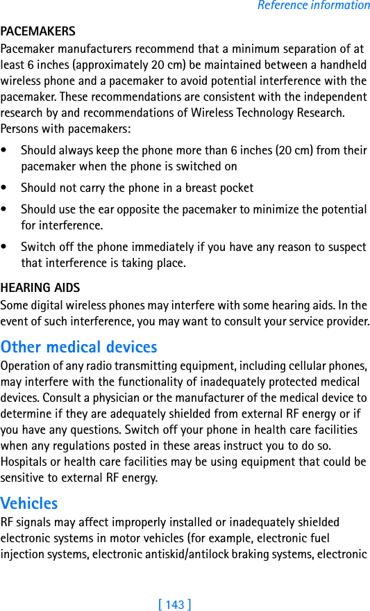 [ 143 ]Reference informationPACEMAKERSPacemaker manufacturers recommend that a minimum separation of at least 6 inches (approximately 20 cm) be maintained between a handheld wireless phone and a pacemaker to avoid potential interference with the pacemaker. These recommendations are consistent with the independent research by and recommendations of Wireless Technology Research. Persons with pacemakers:• Should always keep the phone more than 6 inches (20 cm) from their pacemaker when the phone is switched on• Should not carry the phone in a breast pocket• Should use the ear opposite the pacemaker to minimize the potential for interference.• Switch off the phone immediately if you have any reason to suspect that interference is taking place.HEARING AIDSSome digital wireless phones may interfere with some hearing aids. In the event of such interference, you may want to consult your service provider.Other medical devicesOperation of any radio transmitting equipment, including cellular phones, may interfere with the functionality of inadequately protected medical devices. Consult a physician or the manufacturer of the medical device to determine if they are adequately shielded from external RF energy or if you have any questions. Switch off your phone in health care facilities when any regulations posted in these areas instruct you to do so. Hospitals or health care facilities may be using equipment that could be sensitive to external RF energy.VehiclesRF signals may affect improperly installed or inadequately shielded electronic systems in motor vehicles (for example, electronic fuel injection systems, electronic antiskid/antilock braking systems, electronic 