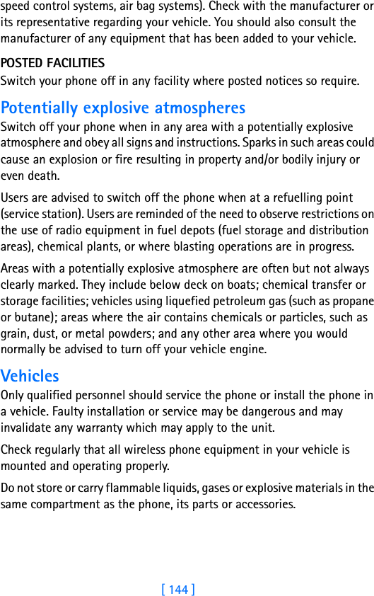 [ 144 ]speed control systems, air bag systems). Check with the manufacturer or its representative regarding your vehicle. You should also consult the manufacturer of any equipment that has been added to your vehicle.POSTED FACILITIESSwitch your phone off in any facility where posted notices so require.Potentially explosive atmospheresSwitch off your phone when in any area with a potentially explosive atmosphere and obey all signs and instructions. Sparks in such areas could cause an explosion or fire resulting in property and/or bodily injury or even death.Users are advised to switch off the phone when at a refuelling point (service station). Users are reminded of the need to observe restrictions on the use of radio equipment in fuel depots (fuel storage and distribution areas), chemical plants, or where blasting operations are in progress.Areas with a potentially explosive atmosphere are often but not always clearly marked. They include below deck on boats; chemical transfer or storage facilities; vehicles using liquefied petroleum gas (such as propane or butane); areas where the air contains chemicals or particles, such as grain, dust, or metal powders; and any other area where you would normally be advised to turn off your vehicle engine.VehiclesOnly qualified personnel should service the phone or install the phone in a vehicle. Faulty installation or service may be dangerous and may invalidate any warranty which may apply to the unit.Check regularly that all wireless phone equipment in your vehicle is mounted and operating properly.Do not store or carry flammable liquids, gases or explosive materials in the same compartment as the phone, its parts or accessories.