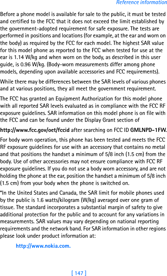 [ 147 ]Reference informationBefore a phone model is available for sale to the public, it must be tested and certified to the FCC that it does not exceed the limit established by the government-adopted requirement for safe exposure. The tests are performed in positions and locations (for example, at the ear and worn on the body) as required by the FCC for each model. The highest SAR value for this model phone as reported to the FCC when tested for use at the ear is 1.14 W/kg and when worn on the body, as described in this user guide, is 0.96 W/kg. (Body-worn measurements differ among phone models, depending upon available accessories and FCC requirements). While there may be differences between the SAR levels of various phones and at various positions, they all meet the government requirement. The FCC has granted an Equipment Authorization for this model phone with all reported SAR levels evaluated as in compliance with the FCC RF exposure guidelines. SAR information on this model phone is on file with the FCC and can be found under the Display Grant section of http://www.fcc.gov/oet/fccid after searching on FCC ID GMLNPD-1FW.For body worn operation, this phone has been tested and meets the FCC RF exposure guidelines for use with an accessory that contains no metal and that positions the handset a minimum of 5/8 inch (1.5 cm) from the body. Use of other accessories may not ensure compliance with FCC RF exposure guidelines. If you do not use a body worn accessory, and are not holding the phone at the ear, position the handset a minimum of 5/8 inch (1.5 cm) from your body when the phone is switched on.*In the United States and Canada, the SAR limit for mobile phones used by the public is 1.6 watts/kilogram (W/kg) averaged over one gram of tissue. The standard incorporates a substantial margin of safety to give additional protection for the public and to account for any variations in measurements. SAR values may vary depending on national reporting requirements and the network band. For SAR information in other regions please look under product information at:http://www.nokia.com.