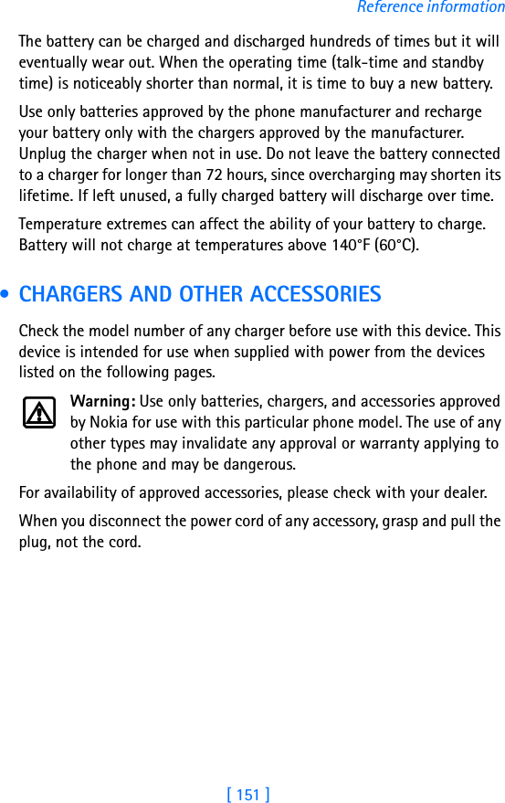 [ 151 ]Reference informationThe battery can be charged and discharged hundreds of times but it will eventually wear out. When the operating time (talk-time and standby time) is noticeably shorter than normal, it is time to buy a new battery.Use only batteries approved by the phone manufacturer and recharge your battery only with the chargers approved by the manufacturer. Unplug the charger when not in use. Do not leave the battery connected to a charger for longer than 72 hours, since overcharging may shorten its lifetime. If left unused, a fully charged battery will discharge over time.Temperature extremes can affect the ability of your battery to charge. Battery will not charge at temperatures above 140°F (60°C). • CHARGERS AND OTHER ACCESSORIESCheck the model number of any charger before use with this device. This device is intended for use when supplied with power from the devices listed on the following pages.Warning: Use only batteries, chargers, and accessories approved by Nokia for use with this particular phone model. The use of any other types may invalidate any approval or warranty applying to the phone and may be dangerous.For availability of approved accessories, please check with your dealer.When you disconnect the power cord of any accessory, grasp and pull the plug, not the cord.