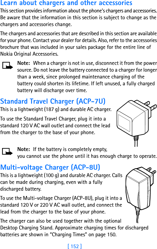 [ 152 ]Learn about chargers and other accessoriesThis section provides information about the phone’s chargers and accessories. Be aware that the information in this section is subject to change as the chargers and accessories change.The chargers and accessories that are described in this section are available for your phone. Contact your dealer for details. Also, refer to the accessories brochure that was included in your sales package for the entire line of Nokia Original Accessories.Note: When a charger is not in use, disconnect it from the power source. Do not leave the battery connected to a charger for longer than a week, since prolonged maintenance charging of the battery could shorten its lifetime. If left unused, a fully charged battery will discharge over time.Standard Travel Charger (ACP-7U)This is a lightweight (187 g) and durable AC charger.To use the Standard Travel Charger, plug it into a standard 120 V AC wall outlet and connect the lead from the charger to the base of your phone.Note: If the battery is completely empty, you cannot use the phone until it has enough charge to operate.Multi-voltage Charger (ACP-8U)This is a lightweight (100 g) and durable AC charger. Calls can be made during charging, even with a fully discharged battery.To use the Multi-voltage Charger (ACP-8U), plug it into a standard 120 V or 220 V AC wall outlet, and connect the lead from the charger to the base of your phone.The charger can also be used together with the optional Desktop Charging Stand. Approximate charging times for discharged batteries are shown in “Charging Times” on page 150.