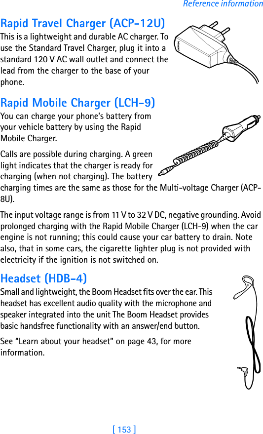 [ 153 ]Reference informationRapid Travel Charger (ACP-12U)This is a lightweight and durable AC charger. To use the Standard Travel Charger, plug it into a standard 120 V AC wall outlet and connect the lead from the charger to the base of your phone.Rapid Mobile Charger (LCH-9)You can charge your phone’s battery from your vehicle battery by using the Rapid Mobile Charger. Calls are possible during charging. A green light indicates that the charger is ready for charging (when not charging). The battery charging times are the same as those for the Multi-voltage Charger (ACP-8U).The input voltage range is from 11 V to 32 V DC, negative grounding. Avoid prolonged charging with the Rapid Mobile Charger (LCH-9) when the car engine is not running; this could cause your car battery to drain. Note also, that in some cars, the cigarette lighter plug is not provided with electricity if the ignition is not switched on.Headset (HDB-4)Small and lightweight, the Boom Headset fits over the ear. This headset has excellent audio quality with the microphone and speaker integrated into the unit The Boom Headset provides basic handsfree functionality with an answer/end button.See “Learn about your headset” on page 43, for more information.