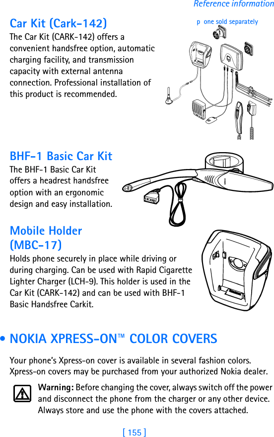 [ 155 ]Reference informationCar Kit (Cark-142)The Car Kit (CARK-142) offers a convenient handsfree option, automatic charging facility, and transmission capacity with external antenna connection. Professional installation of this product is recommended.BHF-1 Basic Car KitThe BHF-1 Basic Car Kit offers a headrest handsfree option with an ergonomic design and easy installation. Mobile Holder (MBC-17)Holds phone securely in place while driving or during charging. Can be used with Rapid Cigarette Lighter Charger (LCH-9). This holder is used in the Car Kit (CARK-142) and can be used with BHF-1 Basic Handsfree Carkit. • NOKIA XPRESS-ON™ COLOR COVERSYour phone’s Xpress-on cover is available in several fashion colors. Xpress-on covers may be purchased from your authorized Nokia dealer.Warning: Before changing the cover, always switch off the power and disconnect the phone from the charger or any other device. Always store and use the phone with the covers attached.pone sold separately