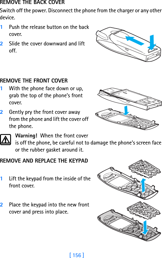 [ 156 ]REMOVE THE BACK COVERSwitch off the power. Disconnect the phone from the charger or any other device. 1Push the release button on the back cover.2Slide the cover downward and lift off. REMOVE THE FRONT COVER1With the phone face down or up, grab the top of the phone’s front cover. 2Gently pry the front cover away from the phone and lift the cover off the phone.Warning!  When the front cover is off the phone, be careful not to damage the phone’s screen face or the rubber gasket around it.REMOVE AND REPLACE THE KEYPAD 1Lift the keypad from the inside of the front cover. 2Place the keypad into the new front cover and press into place. 