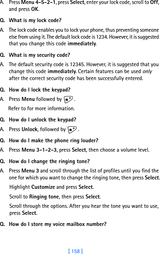 [ 158 ]A. Press Menu 4-5-2-1, press Select, enter your lock code, scroll to Off, and press OK.Q. What is my lock code?A. The lock code enables you to lock your phone, thus preventing someone else from using it. The default lock code is 1234. However, it is suggested that you change this code immediately.Q. What is my security code?A. The default security code is 12345. However, it is suggested that you change this code immediately. Certain features can be used only after the correct security code has been successfully entered.Q. How do I lock the keypad?A. Press Menu followed by  .Refer to for more information.Q. How do I unlock the keypad?A. Press Unlock, followed by  .Q. How do I make the phone ring louder?A. Press Menu 3-1-2-3, press Select, then choose a volume level.Q. How do I change the ringing tone?A. Press Menu 3 and scroll through the list of profiles until you find the one for which you want to change the ringing tone, then press Select.Highlight Customize and press Select.Scroll to Ringing tone, then press Select. Scroll through the options. After you hear the tone you want to use, press Select.Q. How do I store my voice mailbox number?