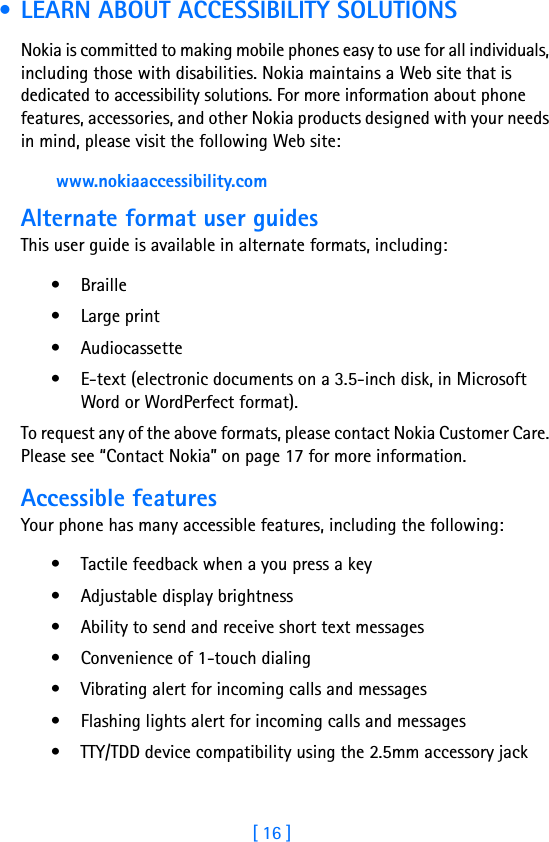 [ 16 ] • LEARN ABOUT ACCESSIBILITY SOLUTIONSNokia is committed to making mobile phones easy to use for all individuals, including those with disabilities. Nokia maintains a Web site that is dedicated to accessibility solutions. For more information about phone features, accessories, and other Nokia products designed with your needs in mind, please visit the following Web site: www.nokiaaccessibility.comAlternate format user guidesThis user guide is available in alternate formats, including:• Braille • Large print• Audiocassette• E-text (electronic documents on a 3.5-inch disk, in Microsoft Word or WordPerfect format). To request any of the above formats, please contact Nokia Customer Care. Please see “Contact Nokia” on page 17 for more information.Accessible featuresYour phone has many accessible features, including the following:• Tactile feedback when a you press a key• Adjustable display brightness• Ability to send and receive short text messages• Convenience of 1-touch dialing• Vibrating alert for incoming calls and messages• Flashing lights alert for incoming calls and messages• TTY/TDD device compatibility using the 2.5mm accessory jack 