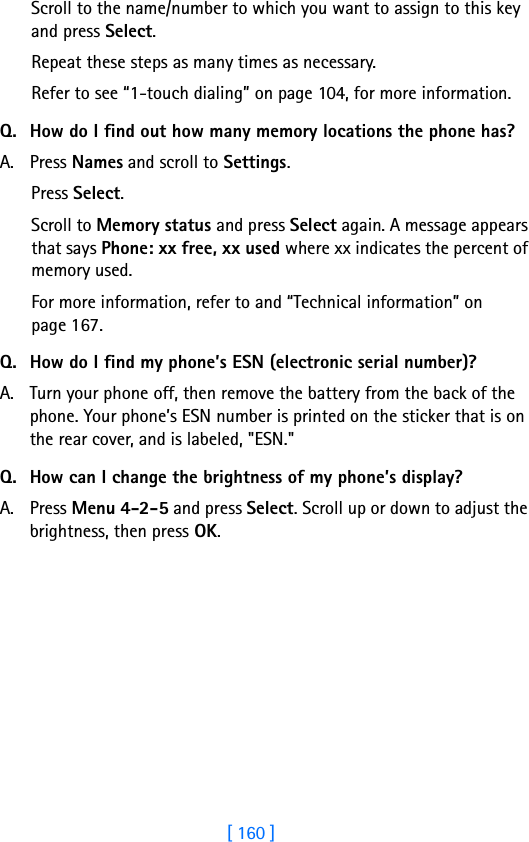 [ 160 ]Scroll to the name/number to which you want to assign to this key and press Select.Repeat these steps as many times as necessary.Refer to see “1-touch dialing” on page 104, for more information.Q. How do I find out how many memory locations the phone has?A. Press Names and scroll to Settings.Press Select.Scroll to Memory status and press Select again. A message appears that says Phone: xx free, xx used where xx indicates the percent of memory used.For more information, refer to and “Technical information” on page 167.Q. How do I find my phone’s ESN (electronic serial number)?A. Turn your phone off, then remove the battery from the back of the phone. Your phone’s ESN number is printed on the sticker that is on the rear cover, and is labeled, &quot;ESN.&quot;Q. How can I change the brightness of my phone’s display?A. Press Menu 4-2-5 and press Select. Scroll up or down to adjust the brightness, then press OK.