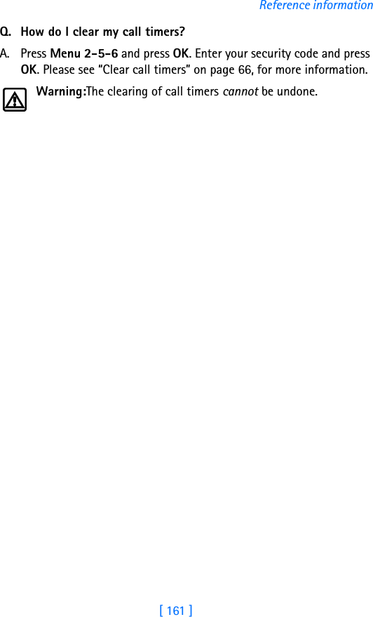 [ 161 ]Reference informationQ. How do I clear my call timers?A. Press Menu 2-5-6 and press OK. Enter your security code and press OK. Please see “Clear call timers” on page 66, for more information.Warning:The clearing of call timers cannot be undone.