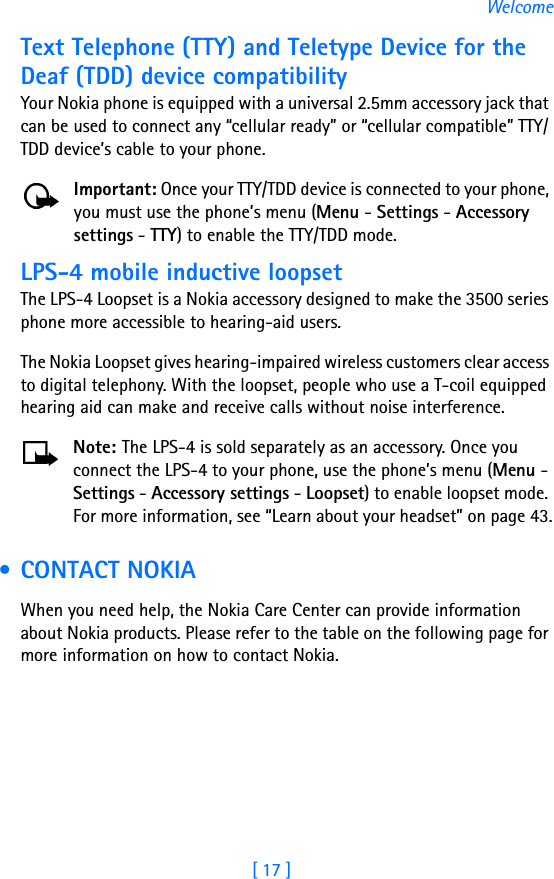 [ 17 ]WelcomeText Telephone (TTY) and Teletype Device for the Deaf (TDD) device compatibilityYour Nokia phone is equipped with a universal 2.5mm accessory jack that can be used to connect any “cellular ready” or “cellular compatible” TTY/TDD device’s cable to your phone. Important: Once your TTY/TDD device is connected to your phone, you must use the phone’s menu (Menu - Settings - Accessory settings - TTY) to enable the TTY/TDD mode.LPS-4 mobile inductive loopsetThe LPS-4 Loopset is a Nokia accessory designed to make the 3500 series phone more accessible to hearing-aid users.The Nokia Loopset gives hearing-impaired wireless customers clear access to digital telephony. With the loopset, people who use a T-coil equipped hearing aid can make and receive calls without noise interference. Note: The LPS-4 is sold separately as an accessory. Once you connect the LPS-4 to your phone, use the phone’s menu (Menu - Settings - Accessory settings - Loopset) to enable loopset mode. For more information, see “Learn about your headset” on page 43. • CONTACT NOKIAWhen you need help, the Nokia Care Center can provide information about Nokia products. Please refer to the table on the following page for more information on how to contact Nokia.