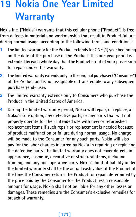 [ 170 ]19 Nokia One Year Limited Warranty Nokia Inc. (“Nokia”) warrants that this cellular phone (“Product”) is free from defects in material and workmanship that result in Product failure during normal usage, according to the following terms and conditions:1The limited warranty for the Product extends for ONE (1) year beginning on the date of the purchase of the Product. This one year period is extended by each whole day that the Product is out of your possession for repair under this warranty.2The limited warranty extends only to the original purchaser (“Consumer”) of the Product and is not assignable or transferable to any subsequent purchaser/end- user.3The limited warranty extends only to Consumers who purchase the Product in the United States of America.4During the limited warranty period, Nokia will repair, or replace, at Nokia’s sole option, any defective parts, or any parts that will not properly operate for their intended use with new or refurbished replacement items if such repair or replacement is needed because of product malfunction or failure during normal usage. No charge will be made to the Consumer for any such parts. Nokia will also pay for the labor charges incurred by Nokia in repairing or replacing the defective parts. The limited warranty does not cover defects in appearance, cosmetic, decorative or structural items, including framing, and any non-operative parts. Nokia’s limit of liability under the limited warranty shall be the actual cash value of the Product at the time the Consumer returns the Product for repair, determined by the price paid by the Consumer for the Product less a reasonable amount for usage. Nokia shall not be liable for any other losses or damages. These remedies are the Consumer’s exclusive remedies for breach of warranty.