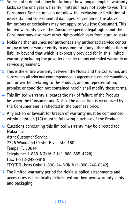 [ 174 ]11 Some states do not allow limitation of how long an implied warranty lasts, so the one year warranty limitation may not apply to you (the Consumer). Some states do not allow the exclusion or limitation of incidental and consequential damages, so certain of the above limitations or exclusions may not apply to you (the Consumer). This limited warranty gives the Consumer specific legal rights and the Consumer may also have other rights which vary from state to state.12 Nokia neither assumes nor authorizes any authorized service center or any other person or entity to assume for it any other obligation or liability beyond that which is expressly provided for in this limited warranty including the provider or seller of any extended warranty or service agreement.13 This is the entire warranty between the Nokia and the Consumer, and supersedes all prior and contemporaneous agreements or understandings, oral or written, relating to the Product, and no representation, promise or condition not contained herein shall modify these terms.14 This limited warranty allocates the risk of failure of the Product between the Consumer and Nokia. The allocation is recognized by the Consumer and is reflected in the purchase price.15 Any action or lawsuit for breach of warranty must be commenced within eighteen (18) months following purchase of the Product.16 Questions concerning this limited warranty may be directed to: Nokia Inc. Attn: Customer Service7725 Woodland Center Blvd., Ste. 150Tampa, FL 33614Telephone: 1-888-NOKIA-2U (1-888-665-4228)Fax: 1-813-249-9619TTY/TDD Users Only: 1-800-24-NOKIA (1-800-246-6542)17 The limited warranty period for Nokia supplied attachments and accessories is specifically defined within their own warranty cards and packaging. 