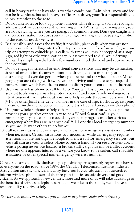 [ 187 ]Appendix A Message from the CTIA call in heavy traffic or hazardous weather conditions. Rain, sleet, snow and ice can be hazardous, but so is heavy traffic. As a driver, your first responsibility is to pay attention to the road.5 Do not take notes or look up phone numbers while driving. If you are reading an address book or business card, or writing a &quot;to do&quot; list while driving a car, you are not watching where you are going. It’s common sense. Don’t get caught in a dangerous situation because you are reading or writing and not paying attention to the road or nearby vehicles.6 Dial sensibly and assess the traffic; if possible, place calls when you are not moving or before pulling into traffic. Try to plan your calls before you begin your trip or attempt to coincide your calls with times you may be stopped at a stop sign, red light or otherwise stationary. But if you need to dial while driving, follow this simple tip--dial only a few numbers, check the road and your mirrors, then continue.7 Do not engage in stressful or emotional conversations that may be distracting. Stressful or emotional conversations and driving do not mix--they are distracting and even dangerous when you are behind the wheel of a car. Make people you are talking with aware you are driving and if necessary, suspend conversations which have the potential to divert your attention from the road.8 Use your wireless phone to call for help. Your wireless phone is one of the greatest tools you can own to protect yourself and your family in dangerous situations--with your phone at your side, help is only three numbers away. Dial 9-1-1 or other local emergency number in the case of fire, traffic accident, road hazard or medical emergency. Remember, it is a free call on your wireless phone!9 Use your wireless phone to help others in emergencies. Your wireless phone provides you a perfect opportunity to be a &quot;Good Samaritan&quot; in your community. If you see an auto accident, crime in progress or other serious emergency where lives are in danger, call 9-1-1 or other local emergency number, as you would want others to do for you.10 Call roadside assistance or a special wireless non-emergency assistance number when necessary. Certain situations you encounter while driving may require attention, but are not urgent enough to merit a call for emergency services. But you still can use your wireless phone to lend a hand. If you see a broken-down vehicle posing no serious hazard, a broken traffic signal, a minor traffic accident where no one appears injured or a vehicle you know to be stolen, call roadside assistance or other special non-emergency wireless number.Careless, distracted individuals and people driving irresponsibly represent a hazard to everyone on the road. Since 1984, the Cellular Telecommunications Industry Association and the wireless industry have conducted educational outreach to inform wireless phone users of their responsibilities as safe drivers and good citizens. As we approach a new century, more and more of us will take advantage of the benefits of wireless telephones. And, as we take to the roads, we all have a responsibility to drive safely.The wireless industry reminds you to use your phone safely when driving.