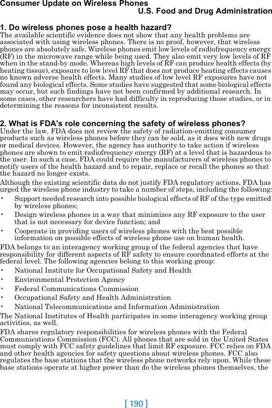 [ 190 ]Consumer Update on Wireless PhonesU.S. Food and Drug Administration1. Do wireless phones pose a health hazard?The available scientific evidence does not show that any health problems are associated with using wireless phones. There is no proof, however, that wireless phones are absolutely safe. Wireless phones emit low levels of radiofrequency energy (RF) in the microwave range while being used. They also emit very low levels of RF when in the stand-by mode. Whereas high levels of RF can produce health effects (by heating tissue), exposure to low level RF that does not produce heating effects causes no known adverse health effects. Many studies of low level RF exposures have not found any biological effects. Some studies have suggested that some biological effects may occur, but such findings have not been confirmed by additional research. In some cases, other researchers have had difficulty in reproducing those studies, or in determining the reasons for inconsistent results.2. What is FDA&apos;s role concerning the safety of wireless phones?Under the law, FDA does not review the safety of radiation-emitting consumer products such as wireless phones before they can be sold, as it does with new drugs or medical devices. However, the agency has authority to take action if wireless phones are shown to emit radiofrequency energy (RF) at a level that is hazardous to the user. In such a case, FDA could require the manufacturers of wireless phones to notify users of the health hazard and to repair, replace or recall the phones so that the hazard no longer exists.Although the existing scientific data do not justify FDA regulatory actions, FDA has urged the wireless phone industry to take a number of steps, including the following:• Support needed research into possible biological effects of RF of the type emitted by wireless phones;• Design wireless phones in a way that minimizes any RF exposure to the user that is not necessary for device function; and• Cooperate in providing users of wireless phones with the best possible information on possible effects of wireless phone use on human health.FDA belongs to an interagency working group of the federal agencies that have responsibility for different aspects of RF safety to ensure coordinated efforts at the federal level. The following agencies belong to this working group:• National Institute for Occupational Safety and Health• Environmental Protection Agency• Federal Communications Commission• Occupational Safety and Health Administration• National Telecommunications and Information AdministrationThe National Institutes of Health participates in some interagency working group activities, as well.FDA shares regulatory responsibilities for wireless phones with the Federal Communications Commission (FCC). All phones that are sold in the United States must comply with FCC safety guidelines that limit RF exposure. FCC relies on FDA and other health agencies for safety questions about wireless phones. FCC also regulates the base stations that the wireless phone networks rely upon. While these base stations operate at higher power than do the wireless phones themselves, the 