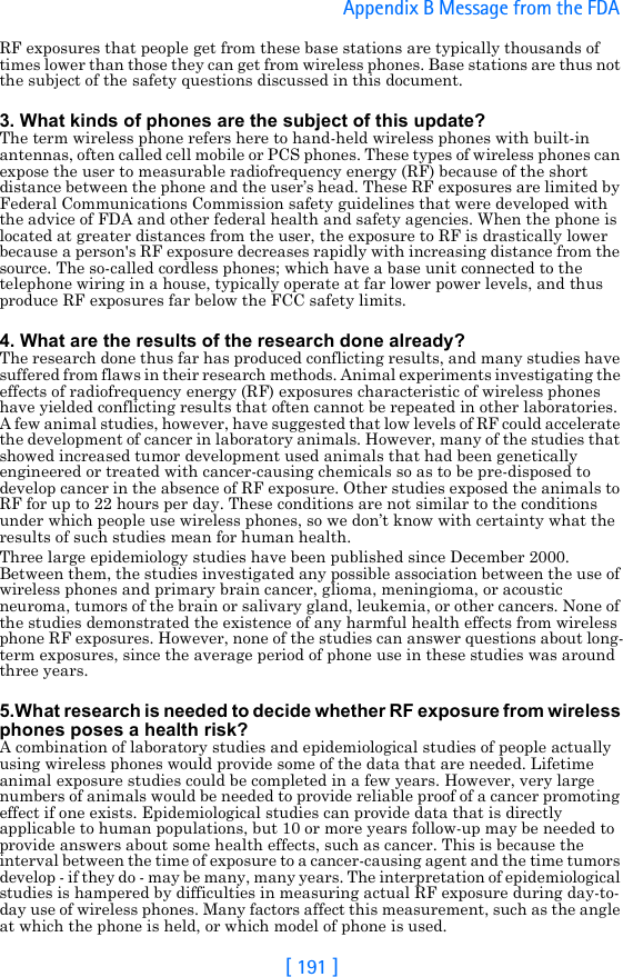 [ 191 ]Appendix B Message from the FDA RF exposures that people get from these base stations are typically thousands of times lower than those they can get from wireless phones. Base stations are thus not the subject of the safety questions discussed in this document.3. What kinds of phones are the subject of this update?The term wireless phone refers here to hand-held wireless phones with built-in antennas, often called cell mobile or PCS phones. These types of wireless phones can expose the user to measurable radiofrequency energy (RF) because of the short distance between the phone and the user’s head. These RF exposures are limited by Federal Communications Commission safety guidelines that were developed with the advice of FDA and other federal health and safety agencies. When the phone is located at greater distances from the user, the exposure to RF is drastically lower because a person&apos;s RF exposure decreases rapidly with increasing distance from the source. The so-called cordless phones; which have a base unit connected to the telephone wiring in a house, typically operate at far lower power levels, and thus produce RF exposures far below the FCC safety limits.4. What are the results of the research done already?The research done thus far has produced conflicting results, and many studies have suffered from flaws in their research methods. Animal experiments investigating the effects of radiofrequency energy (RF) exposures characteristic of wireless phones have yielded conflicting results that often cannot be repeated in other laboratories. A few animal studies, however, have suggested that low levels of RF could accelerate the development of cancer in laboratory animals. However, many of the studies that showed increased tumor development used animals that had been genetically engineered or treated with cancer-causing chemicals so as to be pre-disposed to develop cancer in the absence of RF exposure. Other studies exposed the animals to RF for up to 22 hours per day. These conditions are not similar to the conditions under which people use wireless phones, so we don’t know with certainty what the results of such studies mean for human health.Three large epidemiology studies have been published since December 2000. Between them, the studies investigated any possible association between the use of wireless phones and primary brain cancer, glioma, meningioma, or acoustic neuroma, tumors of the brain or salivary gland, leukemia, or other cancers. None of the studies demonstrated the existence of any harmful health effects from wireless phone RF exposures. However, none of the studies can answer questions about long-term exposures, since the average period of phone use in these studies was around three years.5.What research is needed to decide whether RF exposure from wireless phones poses a health risk?A combination of laboratory studies and epidemiological studies of people actually using wireless phones would provide some of the data that are needed. Lifetime animal exposure studies could be completed in a few years. However, very large numbers of animals would be needed to provide reliable proof of a cancer promoting effect if one exists. Epidemiological studies can provide data that is directly applicable to human populations, but 10 or more years follow-up may be needed to provide answers about some health effects, such as cancer. This is because the interval between the time of exposure to a cancer-causing agent and the time tumors develop - if they do - may be many, many years. The interpretation of epidemiological studies is hampered by difficulties in measuring actual RF exposure during day-to-day use of wireless phones. Many factors affect this measurement, such as the angle at which the phone is held, or which model of phone is used.