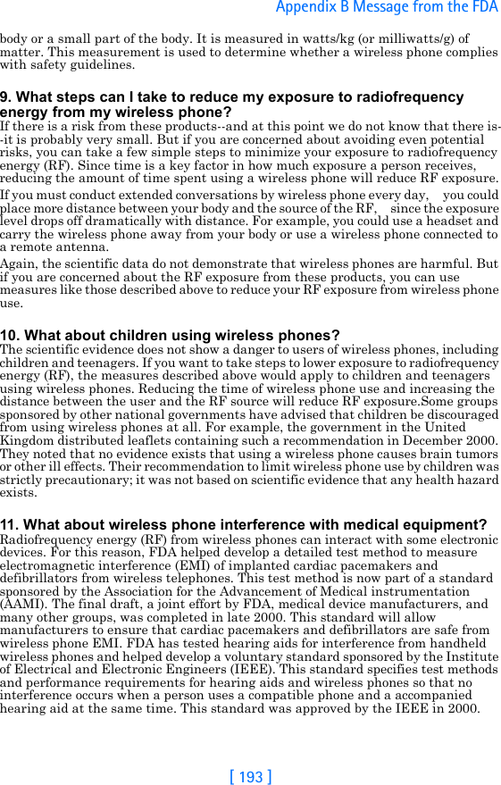 [ 193 ]Appendix B Message from the FDA body or a small part of the body. It is measured in watts/kg (or milliwatts/g) of matter. This measurement is used to determine whether a wireless phone complies with safety guidelines.9. What steps can I take to reduce my exposure to radiofrequency energy from my wireless phone?If there is a risk from these products--and at this point we do not know that there is--it is probably very small. But if you are concerned about avoiding even potential risks, you can take a few simple steps to minimize your exposure to radiofrequency energy (RF). Since time is a key factor in how much exposure a person receives, reducing the amount of time spent using a wireless phone will reduce RF exposure.If you must conduct extended conversations by wireless phone every day,     you could place more distance between your body and the source of the RF,     since the exposure level drops off dramatically with distance. For example, you could use a headset and carry the wireless phone away from your body or use a wireless phone connected to a remote antenna.Again, the scientific data do not demonstrate that wireless phones are harmful. But if you are concerned about the RF exposure from these products, you can use measures like those described above to reduce your RF exposure from wireless phone use.10. What about children using wireless phones?The scientific evidence does not show a danger to users of wireless phones, including children and teenagers. If you want to take steps to lower exposure to radiofrequency energy (RF), the measures described above would apply to children and teenagers using wireless phones. Reducing the time of wireless phone use and increasing the distance between the user and the RF source will reduce RF exposure.Some groups sponsored by other national governments have advised that children be discouraged from using wireless phones at all. For example, the government in the United Kingdom distributed leaflets containing such a recommendation in December 2000. They noted that no evidence exists that using a wireless phone causes brain tumors or other ill effects. Their recommendation to limit wireless phone use by children was strictly precautionary; it was not based on scientific evidence that any health hazard exists.11. What about wireless phone interference with medical equipment?Radiofrequency energy (RF) from wireless phones can interact with some electronic devices. For this reason, FDA helped develop a detailed test method to measure electromagnetic interference (EMI) of implanted cardiac pacemakers and defibrillators from wireless telephones. This test method is now part of a standard sponsored by the Association for the Advancement of Medical instrumentation (AAMI). The final draft, a joint effort by FDA, medical device manufacturers, and many other groups, was completed in late 2000. This standard will allow manufacturers to ensure that cardiac pacemakers and defibrillators are safe from wireless phone EMI. FDA has tested hearing aids for interference from handheld wireless phones and helped develop a voluntary standard sponsored by the Institute of Electrical and Electronic Engineers (IEEE). This standard specifies test methods and performance requirements for hearing aids and wireless phones so that no interference occurs when a person uses a compatible phone and a accompanied hearing aid at the same time. This standard was approved by the IEEE in 2000.
