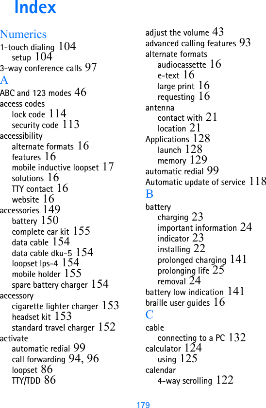 179IndexNumerics1-touch dialing 104setup 1043-way conference calls 97AABC and 123 modes 46access codeslock code 114security code 113accessibilityalternate formats 16features 16mobile inductive loopset 17solutions 16TTY contact 16website 16accessories 149battery 150complete car kit 155data cable 154data cable dku-5 154loopset lps-4 154mobile holder 155spare battery charger 154accessorycigarette lighter charger 153headset kit 153standard travel charger 152activateautomatic redial 99call forwarding 94, 96loopset 86TTY/TDD 86adjust the volume 43advanced calling features 93alternate formatsaudiocassette 16e-text 16large print 16requesting 16antennacontact with 21location 21Applications 128launch 128memory 129automatic redial 99Automatic update of service 118Bbatterycharging 23important information 24indicator 23installing 22prolonged charging 141prolonging life 25removal 24battery low indication 141braille user guides 16Ccableconnecting to a PC 132calculator 124using 125calendar4-way scrolling 122