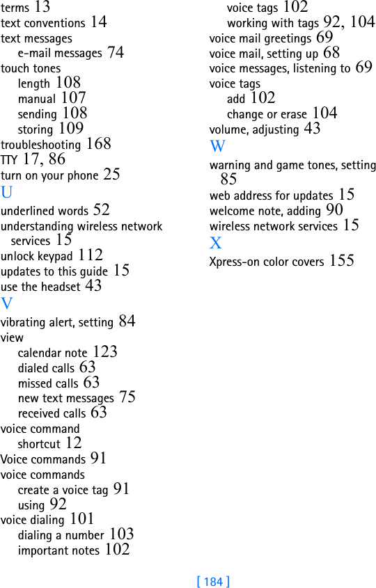 [ 184 ]terms 13text conventions 14text messagese-mail messages 74touch toneslength 108manual 107sending 108storing 109troubleshooting 168TTY 17, 86turn on your phone 25Uunderlined words 52understanding wireless network services 15unlock keypad 112updates to this guide 15use the headset 43Vvibrating alert, setting 84viewcalendar note 123dialed calls 63missed calls 63new text messages 75received calls 63voice commandshortcut 12Voice commands 91voice commandscreate a voice tag 91using 92voice dialing 101dialing a number 103important notes 102voice tags 102working with tags 92, 104voice mail greetings 69voice mail, setting up 68voice messages, listening to 69voice tagsadd 102change or erase 104volume, adjusting 43Wwarning and game tones, setting 85web address for updates 15welcome note, adding 90wireless network services 15XXpress-on color covers 155
