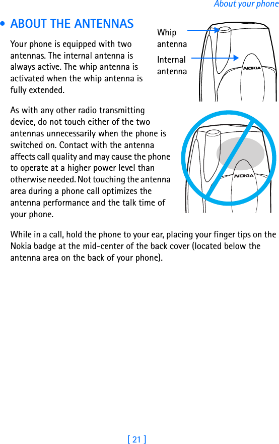 [ 21 ]About your phone • ABOUT THE ANTENNASYour phone is equipped with two antennas. The internal antenna is always active. The whip antenna is activated when the whip antenna is fully extended.As with any other radio transmitting device, do not touch either of the two antennas unnecessarily when the phone is switched on. Contact with the antenna affects call quality and may cause the phone to operate at a higher power level than otherwise needed. Not touching the antenna area during a phone call optimizes the antenna performance and the talk time of your phone.While in a call, hold the phone to your ear, placing your finger tips on the Nokia badge at the mid-center of the back cover (located below the antenna area on the back of your phone).Whip antennaInternal antenna