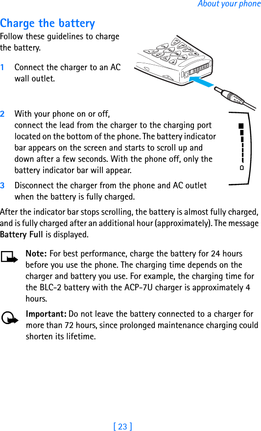 [ 23 ]About your phoneCharge the batteryFollow these guidelines to charge the battery.1Connect the charger to an AC wall outlet.2With your phone on or off, connect the lead from the charger to the charging port located on the bottom of the phone. The battery indicator bar appears on the screen and starts to scroll up and down after a few seconds. With the phone off, only the battery indicator bar will appear.3Disconnect the charger from the phone and AC outlet when the battery is fully charged.After the indicator bar stops scrolling, the battery is almost fully charged, and is fully charged after an additional hour (approximately). The message Battery Full is displayed.Note: For best performance, charge the battery for 24 hours before you use the phone. The charging time depends on the charger and battery you use. For example, the charging time for the BLC-2 battery with the ACP-7U charger is approximately 4 hours. Important: Do not leave the battery connected to a charger for more than 72 hours, since prolonged maintenance charging could shorten its lifetime.