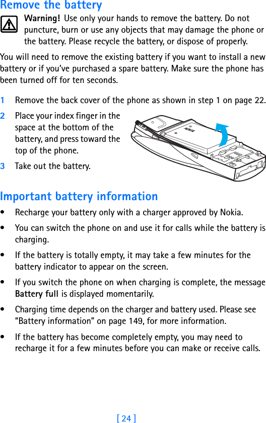 [ 24 ]Remove the batteryWarning!  Use only your hands to remove the battery. Do not puncture, burn or use any objects that may damage the phone or the battery. Please recycle the battery, or dispose of properly.You will need to remove the existing battery if you want to install a new battery or if you’ve purchased a spare battery. Make sure the phone has been turned off for ten seconds.1Remove the back cover of the phone as shown in step 1 on page 22.2Place your index finger in the space at the bottom of the battery, and press toward the top of the phone. 3Take out the battery.Important battery information• Recharge your battery only with a charger approved by Nokia. • You can switch the phone on and use it for calls while the battery is charging.• If the battery is totally empty, it may take a few minutes for the battery indicator to appear on the screen.• If you switch the phone on when charging is complete, the message Battery full is displayed momentarily. • Charging time depends on the charger and battery used. Please see “Battery information” on page 149, for more information.• If the battery has become completely empty, you may need to recharge it for a few minutes before you can make or receive calls.
