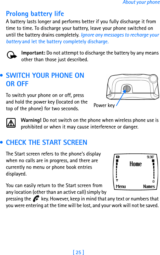 [ 25 ]About your phoneProlong battery lifeA battery lasts longer and performs better if you fully discharge it from time to time. To discharge your battery, leave your phone switched on until the battery drains completely. Ignore any messages to recharge your battery and let the battery completely discharge.Important: Do not attempt to discharge the battery by any means other than those just described. • SWITCH YOUR PHONE ON OR OFFTo switch your phone on or off, press and hold the power key (located on the top of the phone) for two seconds.Warning! Do not switch on the phone when wireless phone use is prohibited or when it may cause interference or danger. • CHECK THE START SCREENThe Start screen refers to the phone’s display when no calls are in progress, and there are currently no menu or phone book entries displayed. You can easily return to the Start screen from any location (other than an active call) simply by pressing the   key. However, keep in mind that any text or numbers that you were entering at the time will be lost, and your work will not be saved. Power key