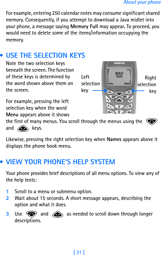 [ 31 ]About your phoneFor example, entering 250 calendar notes may consume significant shared memory. Consequently, if you attempt to download a Java midlet into your phone, a message saying Memory Full may appear. To proceed, you would need to delete some of the items/information occupying the memory. • USE THE SELECTION KEYSNote the two selection keys beneath the screen. The function of these keys is determined by the word shown above them on the screen.For example, pressing the left selection key when the word Menu appears above it shows the first of many menus. You scroll through the menus using the   and  keys. Likewise, pressing the right selection key when Names appears above it displays the phone book menu. • VIEW YOUR PHONE’S HELP SYSTEMYour phone provides brief descriptions of all menu options. To view any of the help texts:1Scroll to a menu or submenu option.2Wait about 15 seconds. A short message appears, describing the option and what it does. 3Use   and   as needed to scroll down through longer descriptions.Left selection keyRightselectionkey
