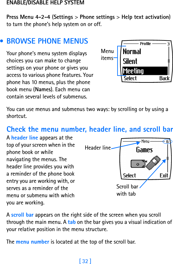 [ 32 ]ENABLE/DISABLE HELP SYSTEMPress Menu 4-2-4 (Settings &gt; Phone settings &gt; Help text activation) to turn the phone’s help system on or off.  • BROWSE PHONE MENUSYour phone’s menu system displays choices you can make to change settings on your phone or gives you access to various phone features. Your phone has 10 menus, plus the phone book menu (Names). Each menu can contain several levels of submenus.You can use menus and submenus two ways: by scrolling or by using a shortcut.Check the menu number, header line, and scroll barA header line appears at the top of your screen when in the phone book or while navigating the menus. The header line provides you with a reminder of the phone book entry you are working with, or serves as a reminder of the menu or submenu with which you are working.A scroll bar appears on the right side of the screen when you scroll through the main menu. A tab on the bar gives you a visual indication of your relative position in the menu structure.The menu number is located at the top of the scroll bar. Menu itemsScroll bar with tabHeader line