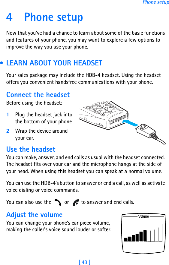 [ 43 ]Phone setup4 Phone setupNow that you’ve had a chance to learn about some of the basic functions and features of your phone, you may want to explore a few options to improve the way you use your phone. • LEARN ABOUT YOUR HEADSETYour sales package may include the HDB-4 headset. Using the headset offers you convenient handsfree communications with your phone.Connect the headsetBefore using the headset:1Plug the headset jack into the bottom of your phone.2Wrap the device around your ear.Use the headsetYou can make, answer, and end calls as usual with the headset connected. The headset fits over your ear and the microphone hangs at the side of your head. When using this headset you can speak at a normal volume.You can use the HDB-4’s button to answer or end a call, as well as activate voice dialing or voice commands.You can also use the   or   to answer and end calls.Adjust the volumeYou can change your phone’s ear piece volume, making the caller’s voice sound louder or softer. 