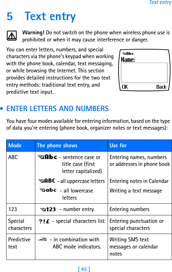 [ 45 ]Text entry5 Text entryWarning! Do not switch on the phone when wireless phone use is prohibited or when it may cause interference or danger.You can enter letters, numbers, and special characters via the phone’s keypad when working with the phone book, calendar, text messaging, or while browsing the Internet. This section provides detailed instructions for the two text entry methods: traditional text entry, and predictive text input. • ENTER LETTERS AND NUMBERSYou have four modes available for entering information, based on the type of data you’re entering (phone book, organizer notes or text messages):Mode The phone shows  Use forABC  - sentence case or title case (first letter capitalized)  - all uppercase letters  - all lowercase lettersEntering names, numbers or addresses in phone bookEntering notes in Calendar Writing a text message123  - number entry. Entering numbersSpecial characters - special characters list Entering punctuation or special characters Predictive text - in combination with ABC mode indicators.Writing SMS text messages or calendar notes