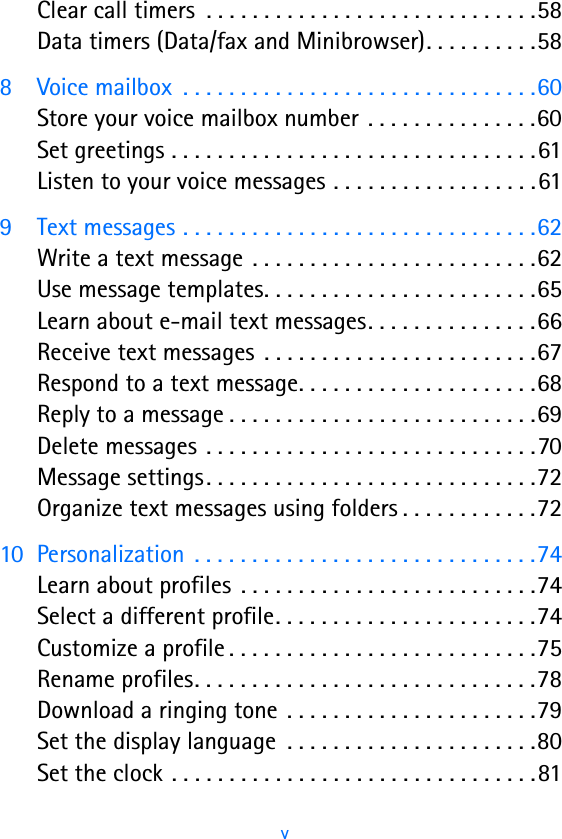 vClear call timers  . . . . . . . . . . . . . . . . . . . . . . . . . . . . .58Data timers (Data/fax and Minibrowser). . . . . . . . . .588 Voice mailbox  . . . . . . . . . . . . . . . . . . . . . . . . . . . . . . .60Store your voice mailbox number . . . . . . . . . . . . . . .60Set greetings . . . . . . . . . . . . . . . . . . . . . . . . . . . . . . . .61Listen to your voice messages . . . . . . . . . . . . . . . . . .619 Text messages . . . . . . . . . . . . . . . . . . . . . . . . . . . . . . .62Write a text message  . . . . . . . . . . . . . . . . . . . . . . . . .62Use message templates. . . . . . . . . . . . . . . . . . . . . . . .65Learn about e-mail text messages. . . . . . . . . . . . . . .66Receive text messages  . . . . . . . . . . . . . . . . . . . . . . . .67Respond to a text message. . . . . . . . . . . . . . . . . . . . .68Reply to a message . . . . . . . . . . . . . . . . . . . . . . . . . . .69Delete messages . . . . . . . . . . . . . . . . . . . . . . . . . . . . .70Message settings. . . . . . . . . . . . . . . . . . . . . . . . . . . . .72Organize text messages using folders . . . . . . . . . . . .7210 Personalization  . . . . . . . . . . . . . . . . . . . . . . . . . . . . . .74Learn about profiles  . . . . . . . . . . . . . . . . . . . . . . . . . .74Select a different profile. . . . . . . . . . . . . . . . . . . . . . .74Customize a profile . . . . . . . . . . . . . . . . . . . . . . . . . . .75Rename profiles. . . . . . . . . . . . . . . . . . . . . . . . . . . . . .78Download a ringing tone  . . . . . . . . . . . . . . . . . . . . . .79Set the display language  . . . . . . . . . . . . . . . . . . . . . .80Set the clock . . . . . . . . . . . . . . . . . . . . . . . . . . . . . . . .81