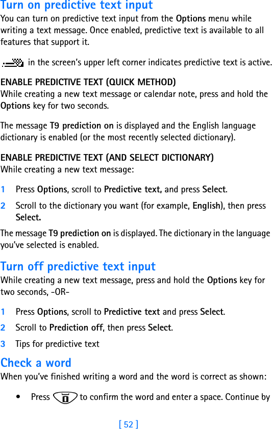 [ 52 ]Turn on predictive text inputYou can turn on predictive text input from the Options menu while writing a text message. Once enabled, predictive text is available to all features that support it. in the screen’s upper left corner indicates predictive text is active.ENABLE PREDICTIVE TEXT (QUICK METHOD)While creating a new text message or calendar note, press and hold the Options key for two seconds. The message T9 prediction on is displayed and the English language dictionary is enabled (or the most recently selected dictionary).ENABLE PREDICTIVE TEXT (AND SELECT DICTIONARY)While creating a new text message:1Press Options, scroll to Predictive text, and press Select.2Scroll to the dictionary you want (for example, English), then press Select.The message T9 prediction on is displayed. The dictionary in the language you’ve selected is enabled.Turn off predictive text inputWhile creating a new text message, press and hold the Options key for two seconds, -OR-1Press Options, scroll to Predictive text and press Select.2Scroll to Prediction off, then press Select.3Tips for predictive textCheck a wordWhen you’ve finished writing a word and the word is correct as shown: • Press   to confirm the word and enter a space. Continue by 